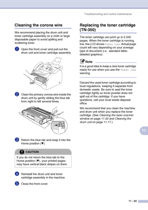 Page 112
Troubleshooting and routine maintenance11 - 24
11
Cleaning the corona wire
We recommend placing the drum unit and 
toner cartridge assembly on a cloth or large 
disposable paper to avoid spilling and 
scattering toner.
1Open the front cover and pull out the 
drum unit and toner cartridge assembly.
2Clean the primary corona wire inside the 
drum unit by gently sliding the blue tab 
from right to left several times.
3Return the blue tab and snap it into the 
Home position (
▼).
4Reinstall the drum unit...