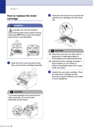 Page 113
Chapter 11
11 - 25
How to replace the toner 
cartridge
1Open the front cover and pull out the 
drum unit and toner cartridge assembly. 
2Hold down the lock lever on the left and 
pull the toner cartridge out of the drum 
unit. 
3Unpack the new toner cartridge. Place 
the used toner cartridge into the 
aluminum bag and discard it according 
to local regulations. 
WARNING
Just after you use the machine, 
some internal parts of the machine will be 
extremely  HOT! Never touch the shaded 
parts shown in the...