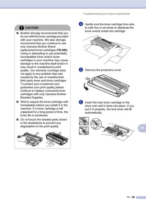 Page 114
Troubleshooting and routine maintenance11 - 26
11
4Gently rock the toner cartridge from side 
to side five or six times to distribute the 
toner evenly inside the cartridge.
5Remove the protective cover.
6Insert the new toner cartridge in the 
drum unit until it clicks into place. If you 
put it in properly, the lock lever will lift 
automatically.
CAUTION
■Brother strongly recommends that you 
do not refill the toner cartridge provided 
with your machine. We also strongly 
recommend that you continue...