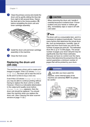 Page 115
Chapter 11
11 - 27
7Clean the primary corona wire inside the 
drum unit by gently sliding the blue tab 
from right to left several times. Return 
the blue tab to the Home position (
▼) 
before reinstalling the drum unit and 
toner cartridge assembly.
8Install the drum unit and toner cartridge 
assembly in the machine.
9Close the front cover.
Replacing the drum unit
(DR-350)
The machine uses a drum unit to create print 
images on paper. If the LCD shows 
Change 
Drum Soon
, the drum unit is near the end...