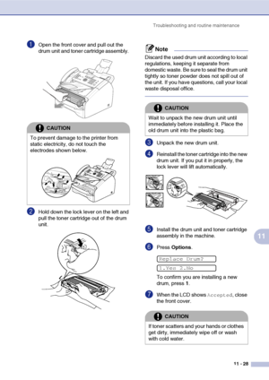 Page 116
Troubleshooting and routine maintenance11 - 28
11
1Open the front cover and pull out the 
drum unit and toner cartridge assembly. 
2Hold down the lock lever on the left and 
pull the toner cartridge out of the drum 
unit. 
Note
Discard the used drum unit according to local 
regulations, keeping it separate from 
domestic waste. Be sure to seal the drum unit 
tightly so toner powder does not spill out of 
the unit. If you have questions, call your local 
waste disposal office.
3Unpack the new drum unit....