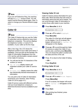 Page 120
Appendix AA - 3
Note
If you turn off Distinctive Ring, the machine 
will stay in 
Manual receive mode. You will 
need to set the Receive Mode again. (See  To 
select or change your Receive Mode  on page 
4-2.)
Caller ID
Note
The Caller ID feature lets you use the Caller 
ID subscriber service offered by many local 
telephone companies. This service displays 
the telephone number, or name if it is 
available, of your caller as the line rings.
After a few rings, the LCD shows the 
telephone number of your...