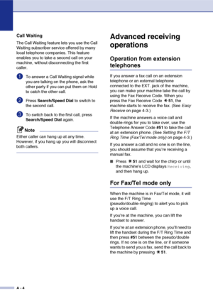 Page 121
A - 4
Call Waiting
The Call Waiting feature lets you use the Call 
Waiting subscriber service offered by many 
local telephone companies. This feature 
enables you to take a second call on your 
machine, without disconnecting the first 
caller.
1To answer a Call Waiting signal while 
you are talking on the phone, ask the 
other party if you can put them on Hold 
to catch the other call.
2Press Search/Speed Dial  to switch to 
the second call.
3To switch back to the first call, press 
Search/Speed Dial...