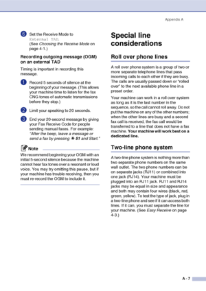 Page 124
Appendix AA - 7
6Set the Receive Mode to 
External TAD. 
(See  Choosing the Receive Mode  on 
page 4-1.)
Recording outgoing message (OGM) 
on an external TAD
Timing is important in recording this 
message.
1Record 5 seconds of silence at the 
beginning of your message. (This allows 
your machine time to listen for the fax 
CNG tones of automatic transmissions 
before they stop.)
2Limit your speaking to 20 seconds.
3End your 20-second message by giving 
your Fax Receive Code for people 
sending manual...