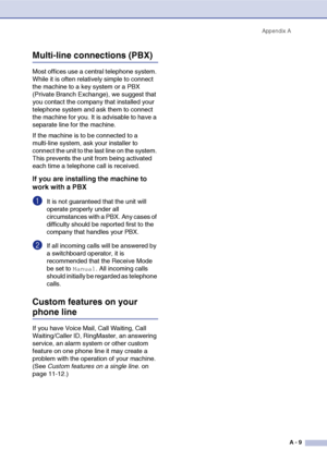 Page 126
Appendix AA - 9
Multi-line connections (PBX)
Most offices use a  central telephone system. 
While it is often relatively simple to connect 
the machine to a key system or a PBX 
(Private Branch Exchange), we suggest that 
you contact the company that installed your 
telephone system and ask them to connect 
the machine for you. It is advisable to have a 
separate line for the machine. 
If the machine is to be connected to a 
multi-line system, ask your installer to 
connect the unit to the last line on...