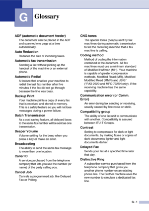 Page 138
G - 1
G
Glossary
ADF (automatic document feeder)
The document can be placed in the ADF 
and scanned one page at a time 
automatically.
Auto Reduction
Reduces the size of incoming faxes.
Automatic fax transmission
Sending a fax without picking up the 
handset of the machine or an external 
phone.
Automatic Redial
A feature that enables your machine to 
redial the last fax number after five 
minutes if the fax did not go through 
because the line was busy.
Backup Print
Your machine prints a copy of every...