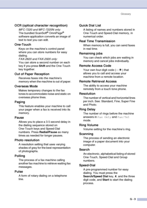 Page 140
GlossaryG - 3
OCR (optical character recognition)
MFC-7220 and MFC-7225N only:
The bundled ScanSoft® OmniPage® 
software application converts an image of 
text to text you can edit. 
One-Touch
Keys on the machine’s control panel 
where you can store numbers for easy 
dialing. 
FAX-2820 and FAX-2920 only:
You can store a second number on each 
key if you press  Shift and the One-Touch 
key together.
Out of Paper Reception
Receives faxes into the machine’s 
memory when the machine is out of paper....