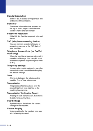 Page 141
G - 4
Standard resolution
203 x 97 dpi. It is used for regular size text 
and quickest transmission.
Station ID
The stored information that appears on 
the top of faxed pages. It includes the 
sender’s name and fax number.
Super Fine resolution
203 x 392 dpi. Best for very small print and 
line art.
TAD (telephone answering device)
You can connect an external device or 
answering machine to the EXT. jack of 
your machine.
Telephone Answer Code (for Fax/Tel 
mode only)
When the machine answers a voice...