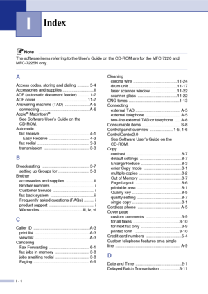 Page 153
I - 1
I
Note
The software items referring to the User’s Guide on the CD-ROM are for the MFC-7220 and 
MFC-7225N only.
A
Access codes, storing and dialing  ........... 5-4
Accessories and supplies ............................ii
ADF (automatic document feeder)  .......... 1-7
ADF cover  ............................................. 11-7
Answering machine (TAD)  ......................A-5connecting ............................................ A-6
Apple
® Macintosh®
See Software User’s Guide on the 
CD-ROM....