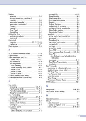 Page 154
IndexI - 2
Dialinga pause  ................................................ 5-4
access codes and credit card 
numbers ............................................... 5-4
automatic fax redial  .............................. 3-3
automatic transmission  ........................ 3-3
Groups ................................................. 3-7
manual ................................................. 3-1
One-Touch ........................................... 3-1
Speed-Dial...