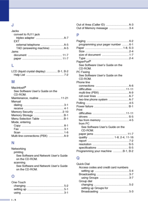 Page 155
I - 3
J
Jacksconvert to RJ11 jacktriplex adapter  ................................... A-7
EXT external telephone .............................A-5
TAD (answering machine) .................A-5
Jams document ........................................... 11-7
paper .................................................. 11-7
L
LCD (liquid crystal display) .............. B-1, B-2Help List  ............................................... 7-2
M
Macintosh®
See Software User’s Guide on the 
CD-ROM.
Maintenance, routine...