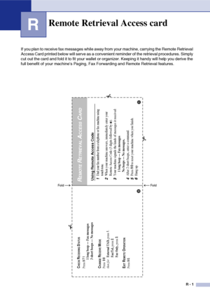 Page 158
R - 1
R
If you plan to receive fax messages while away from your machine, carrying the Remote Retrieval 
Access Card printed below will serve as a convenient reminder of the retrieval procedures. Simply 
cut out the card and fold it to fit your wallet or organizer. Keeping it handy will help you derive the 
full benefit of your machine’s Paging, Fax Forwarding and Remote Retrieval features.
Remote Retrieval Access card
Using Remote Access Code1
Dial your fax number from a telephone or fax machine using...