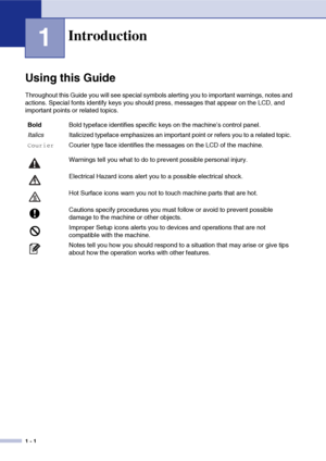 Page 19
1 - 1
1
Using this Guide
Throughout this Guide you will see special symbols alerting you to important warnings, notes and 
actions. Special fonts identify keys you should press, messages that appear on the LCD, and 
important points or related topics.
Introduction
BoldBold typeface identifies specific keys on the machine’s control panel.
Italics Italicized typeface emphasizes an important point or refers you to a related topic.
CourierCourier type face identifies the messages on the LCD of the machine....