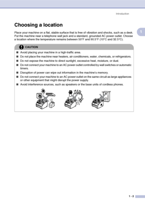 Page 20
Introduction1 - 2
1
Choosing a location
Place your machine on a flat, stable surface that  is free of vibration and shocks, such as a desk. 
Put the machine near a telephone wall jack and a standard, grounded AC power outlet. Choose 
a location where the temperature remains between 50°F and 90.5°F (10°C and 32.5°C).
CAUTION
■Avoid placing your machine in a high-traffic area.
■Do not place the machine near heaters, air conditioners, water, chemicals, or refrigerators. 
■Do not expose the machine to...