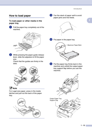 Page 28
Introduction1 - 10
1
How to load paper
To load paper or other media in the 
paper tray
1Pull the paper tray completely out of the 
machine.
2While pressing the paper guide release 
lever, slide the adjusters to fit the paper 
size.
Check that the guides are firmly in the 
slots.
Note
For Legal size paper, press in the inside 
latches and pull out the back of the paper 
tray.
3Fan the stack of paper well to avoid 
paper jams and mis-feeds.
4Put paper in the paper tray.
5Put the paper tray firmly back in...