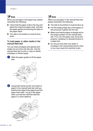 Page 29
Chapter 1
1 - 11
Note
When you put paper in the paper tray, please 
remember the following:
■Check that the paper is flat in the tray and 
below the maximum paper mark, and that 
the paper guides are touching the sides of 
the paper stack.
■The side to be printed on must be face 
down.
To load paper or other media in the 
manual feed slot
You can load envelopes and special print 
media one at a time into this slot. Use the 
manual feed slot to print or copy on labels, 
envelopes or thicker paper....