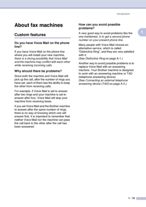 Page 30
Introduction1 - 12
1
About fax machines
Custom features
Do you have Voice Mail on the phone 
line?
If you have Voice Mail on the phone line 
where you will install your new machine, 
there is a strong possibility that Voice Mail 
and the machine may conflict with each other 
while receiving incoming calls .
Why should there be problems?
Since both the machine and Voice Mail will 
pick up the call, after the number of rings you 
have set, each of them has the ability to keep 
the other from receiving...