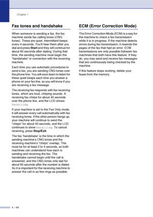 Page 31
Chapter 1
1 - 13
Fax tones and handshake
When someone is sending a fax, the fax 
machine sends fax calling tones (CNG 
tones). These are quiet, intermittent beeps 
every 4-seconds. You’ll hear them after you 
dial and press  Start and they will continue for 
about 60 seconds after dialing. During that 
time, the sending machine must begin the 
“handshake” or connection with the receiving 
machine.
Each time you use automatic procedures to 
send a fax, you are sending CNG tones over 
the phone line. You...