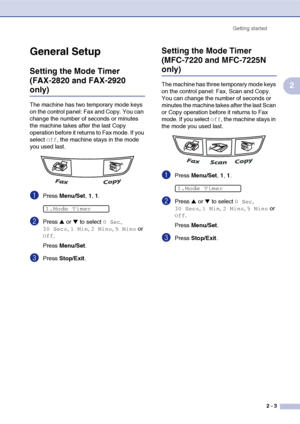 Page 34
Getting started2 - 3
2
General Setup
Setting the Mode Timer 
(FAX-2820 and FAX-2920 
only)
The machine has two temporary mode keys 
on the control panel: Fax and Copy. You can 
change the number of seconds or minutes 
the machine takes after the last Copy 
operation before it returns to Fax mode. If you 
select 
Off, the machine stays in the mode 
you used last.
1Press  Menu/Set , 1, 1.
2Press ▲ or ▼ to select 0 Sec, 
30 Secs, 1 Min, 2 Mins, 5 Mins or 
Off.
Press  Menu/Set .
3Press Stop/Exit .
Setting...