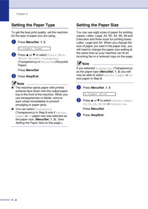 Page 35
Chapter 2
2 - 4
Setting the Paper Type
To get the best print quality, set the machine 
for the type of paper you are using.
1Press  Menu/Set , 1,  2.
2Press ▲ or ▼ to select Plain, Thin, 
Thick, Thicker, Transprncy 
(Transparency) or 
Recycled (Recycled 
Paper).
Press  Menu/Set .
3Press Stop/Exit .
Note
■The machine ejects paper with printed 
surfaces face down onto the output paper 
tray in the front of the machine. When you 
use transparencies or labels, remove 
each sheet immediately to prevent...