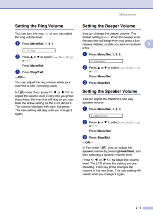 Page 36
Getting started2 - 5
2
Setting the Ring Volume
You can turn the ring Off or you can select 
the ring volume level.
1Press  Menu/Set , 1, 4, 1.
2Press ▲ or ▼ to select Low, Med, High 
or 
Off.
Press  Menu/Set .
3Press Stop/Exit .
— OR —
You can adjust the ring volume when your 
machine is idle (not being used). 
In mode (Fax), press   or   to 
adjust the volume level. Every time you press 
these keys, the machine will ring so you can 
hear the active setting as the LCD shows it. 
The volume changes with...