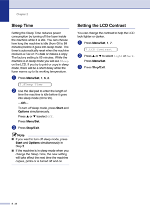 Page 39
Chapter 2
2 - 8
Sleep Time
Setting the Sleep Time reduces power 
consumption by turning off the fuser inside 
the machine while it is idle. You can choose 
how long the machine is idle (from 00 to 99 
minutes) before it goes into sleep mode. The 
timer is automatically reset when the machine 
receives a Fax or PC data or makes a copy. 
The factory setting is 05 minutes. While the 
machine is in sleep mode you will see 
Sleep 
on the LCD. If you try to print or copy in sleep 
mode, there will be a short...