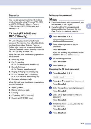 Page 40
Getting started2 - 9
2
Security
You can set up your machine with multiple 
levels of security using TX Lock (FAX-2820 
and MFC-7220 only), Memory Security 
(FAX-2920 and MFC-7225N only) and 
Setting Lock.
TX Lock (FAX-2820 and 
MFC-7220 only)
TX Lock lets you prevent unauthorized 
access to the machine. You will not be able to 
continue to schedule Delayed Faxes or 
Polling jobs. However, any pre-scheduled 
Delayed Faxes will be sent even if you turn on 
TX Lock, so they won’t be lost.
While TX Lock is...