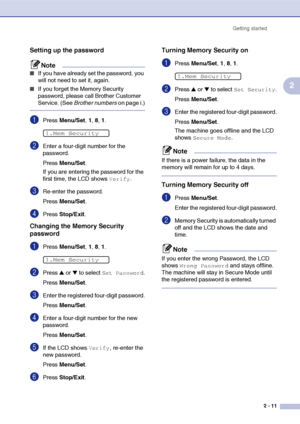 Page 42
Getting started2 - 11
2
Setting up the password
Note
■If you have already set the password, you 
will not need to set it, again.
■If you forget the Memory Security 
password, please call Brother Customer 
Service. (See  Brother numbers  on page i.)
1Press Menu/Set , 1, 8, 1 . 
2Enter a four-digit number for the 
password.
Press  Menu/Set .
If you are entering the password for the 
first time, the LCD shows 
Verify.
3Re-enter the password.
Press  Menu/Set .
4Press Stop/Exit .
Changing the Memory Security...