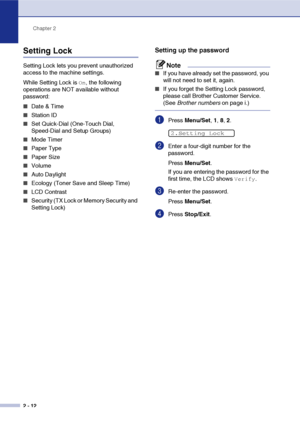 Page 43
Chapter 2
2 - 12
Setting Lock
Setting Lock lets you prevent unauthorized 
access to the machine settings. 
While Setting Lock is 
On, the following 
operations are NOT available without 
password: 
■Date & Time
■Station ID
■Set Quick-Dial (One-Touch Dial, 
Speed-Dial and Setup Groups)
■Mode Timer
■Paper Type
■Paper Size
■Volume
■Auto Daylight 
■Ecology (Toner Save and Sleep Time)
■LCD Contrast
■Security (TX Lock or Memory Security and 
Setting Lock)
Setting up the password
Note
■If you have already set...