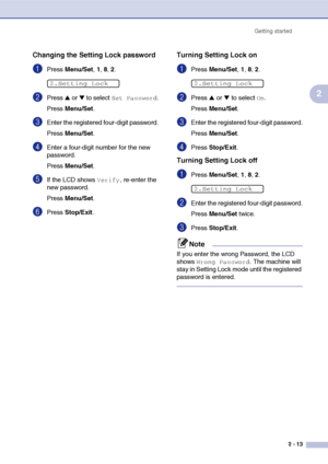 Page 44
Getting started2 - 13
2
Changing the Setting Lock password
1Press Menu/Set , 1, 8, 2.
2Press ▲ or ▼ to select Set Password.
Press  Menu/Set .
3Enter the registered four-digit password.
Press Menu/Set .
4Enter a four-digit number for the new 
password.
Press Menu/Set .
5If the LCD shows Verify, re-enter the 
new password.
Press  Menu/Set .
6Press Stop/Exit .
Turning Setting Lock on
1Press Menu/Set , 1 , 8, 2.
2Press ▲ or ▼ to select On.
Press  Menu/Set .
3Enter the registered four-digit password.
Press...