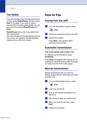 Page 47
Chapter 3
3 - 3
Fax Redial
If you are sending a fax manually and the line 
is busy, press  Redial/Pause, and then press 
Start  to try again. If you want to make a 
second call to the last number dialed, you can 
save time by pressing  Redial/Pause and 
Start .
Redial/Pause  only works if you dialed from 
the control panel.
If you are sending a fax automatically and the 
line is busy, the machine will automatically 
redial one time after five minutes.
How to Fax 
Faxing from the ADF
1If it is not...
