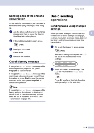 Page 48
Setup Send3 - 4
3
Sending a fax at the end of a 
conversation
At the end of a conversation you can send a 
fax to the other party before you both hang 
up.
1Ask the other party to wait for fax tones 
(beeps) and then to press the Start or 
Send key before hanging up.
2If it is not illuminated in green, press 
 (Fax ).
3Load your document.
Press  Start.
4Replace the handset.
Out of Memory message
If you get an Out of Memory message while 
scanning the first page of a fax, press 
Stop/Exit  to cancel the...