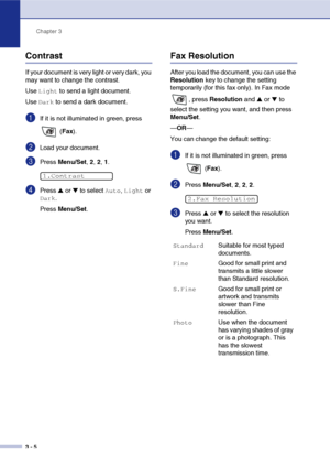 Page 49
Chapter 3
3 - 5
Contrast
If your document is very light or very dark, you 
may want to change the contrast.
Use 
Light to send a light document. 
Use 
Dark to send a dark document.
1If it is not illuminated in green, press 
 (Fax ).
2Load your document.
3Press  Menu/Set , 2,  2, 1.
4Press ▲ or ▼ to select Auto, Light or 
Dark.
Press  Menu/Set .
Fax Resolution
After you load the document, you can use the 
Resolution  key to change the setting 
temporarily (for this fax only). In Fax mode 
, press...