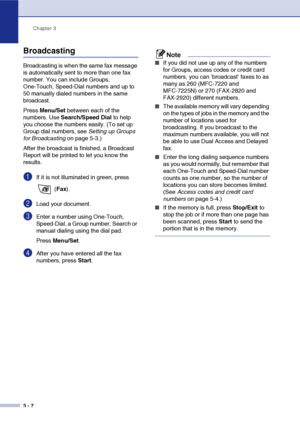 Page 51
Chapter 3
3 - 7
Broadcasting
Broadcasting is when the same fax message 
is automatically sent to more than one fax 
number. You can include Groups, 
One-Touch, Speed-Dial numbers and up to 
50 manually dialed numbers in the same 
broadcast. 
Press  Menu/Set  between each of the 
numbers. Use  Search/Speed Dial  to help 
you choose the numbers easily. (To set up 
Group dial numbers, see  Setting up Groups 
for Broadcasting  on page 5-3.)
After the broadcast is finished, a Broadcast 
Report will be...