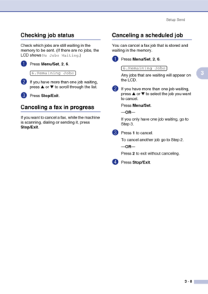 Page 52
Setup Send3 - 8
3
Checking job status
Check which jobs are still waiting in the 
memory to be sent. (If there are no jobs, the 
LCD shows 
No Jobs Waiting.)
1Press Menu/Set , 2, 6.
2If you have more than one job waiting, 
press 
▲ or ▼ to scroll through the list.
3Press  Stop/Exit .
Canceling a fax in progress
If you want to cancel a fax, while the machine 
is scanning, dialing or sending it, press 
Stop/Exit.
Canceling a scheduled job
You can cancel a fax job that is stored and 
waiting in the memory....