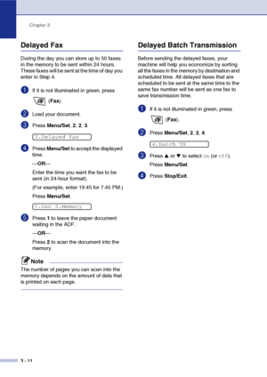 Page 55
Chapter 3
3 - 11
Delayed Fax 
During the day you can store up to 50 faxes 
in the memory to be sent within 24 hours. 
These faxes will be sent at the time of day you 
enter in Step 4.
1If it is not illuminated in green, press   (Fax ).
2Load your document.
3Press  Menu/Set , 2,  2, 3.
4Press  Menu/Set  to accept the displayed 
time.
— OR —
Enter the time you want the fax to be 
sent (in 24-hour format).
(For example, enter 19:45 for 7:45 PM.)
Press  Menu/Set .
5Press 1 to leave the paper document...