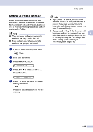 Page 56
Setup Send3 - 12
3
Setting up Polled Transmit 
Polled Transmit is when you set up your 
machine to wait with a document so another 
fax machine can call and retrieve it. Everyone 
who is involved in Polling needs to set up their 
machines for Polling.
Note
■When someone polls your machine to 
receive a fax, they pay for the call. 
■If you poll someone’s fax machine to 
receive a fax, you pay for the call.
1If it is not illuminated in green, press  (Fax ).
2Load your document.
3Press  Menu/Set , 2, 2,...