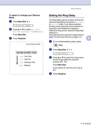 Page 58
Setup Receive4 - 2
4
To select or change your Receive 
Mode
1Press Menu/Set , 0, 1.
2Press ▲ or ▼ to select Fax Only, 
Fax/Tel, External TAD or Manual.
Press  Menu/Set .
3Press Stop/Exit .
Setting the Ring Delay 
The Ring Delay sets the number of times the 
machine rings before it answers in 
Fax Only 
or 
Fax/Tel mode. If you have extension 
phones on the same line as the machine or 
subscribe to the telephone company’s 
Distinctive Ring service, keep the Ring Delay 
setting of 4. 
(See  Operation from...