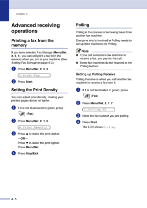 Page 61
Chapter 4
4 - 5
Advanced receiving 
operations
Printing a fax from the 
memory
If you have selected Fax Storage ( Menu/Set, 
2 , 5, 1), you can still print a fax from the 
memory when you are at your machine. (See 
Setting Fax Storage  on page 6-2.)
1Press Menu/Set , 2,  5, 3.
2Press  Start.
Setting the Print Density
You can adjust print density, making your 
printed pages darker or lighter. 
1If it is not illuminated in green, press 
 (Fax ).
2Press  Menu/Set , 2,  1, 6.
3Press ▲ to make the print...
