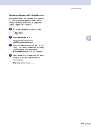 Page 62
Setup Receive4 - 6
4
Setting up Sequential Polling Receive
Your machine can ask for faxes from several 
fax units in a single operation (Sequential 
Polling Receive). Afterwards, a Sequential 
Polling Report will be printed.
1If it is not illuminated in green, press  (Fax ).
2Press  Menu/Set , 2, 1, 7.
3Enter the fax machines you want to poll 
using One-Touch, Speed-Dial, a Group 
or the dial pad. You must press 
Menu/Set  between each fax number.
4Press Start. Your machine will poll each 
number or...