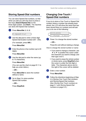 Page 64
Quick-Dial numbers and dialing options5 - 2
5
Storing Speed-Dial numbers
You can store Speed-Dial numbers, so that 
when you dial you will only have to press a 
few keys (Search/Speed Dial , #, the 
three-digit number, and  Start). The machine 
can store 200 Speed-Dial numbers.
1Press  Menu/Set , 2, 3, 2.
2Use the dial pad to enter a three-digit 
Speed-Dial location number (001 - 200). 
(For example, press  005.)
Press  Menu/Set .
3Enter the phone or fax number (up to 20 
digits).
Press Menu/Set .
4Use...