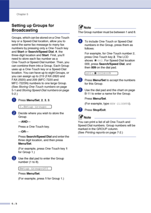 Page 65
Chapter 5
5 - 3
Setting up Groups for 
Broadcasting
Groups, which can be stored on a One-Touch 
key or a Speed-Dial location, allow you to 
send the same fax message to many fax 
numbers by pressing only a One-Touch key 
and  Start  or Search/Speed Dial , #, the 
three-digit location and  Start. First, you’ll 
need to store each fax number as a 
One-Touch or Speed-Dial number. Then, you 
can combine them into a Group. Each Group 
uses up a One-Touch key or a Speed-Dial 
location. You can have up to...