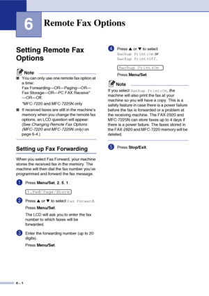 Page 67
6 - 1
6
Setting Remote Fax 
Options
Note
■You can only use one remote fax option at 
a time: 
Fax Forwarding—OR—Paging—OR—
Fax Storage—OR—PC FAX Receive*
—OR—Off.
*MFC-7220 and MFC-7225N only
■If received faxes are still in the machine’s 
memory when you change the remote fax 
options, an LCD question will appear. 
(See Changing Remote Fax Options 
(MFC-7220 and MFC-7225N only)  on 
page 6-4.)
Setting up Fax Forwarding
When you select Fax Forward, your machine 
stores the received fax in the memory. The...