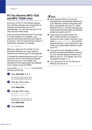 Page 69
Chapter 6
6 - 3
PC Fax Receive (MFC-7220 
and MFC-7225N only)
If you turn on the PC Fax Receive feature 
your machine will store your received fax in 
memory and send them to your PC 
automatically. You can then use your PC to 
view and store these faxes.
Even if you have turned off your PC (at night 
or on the weekend, for example), your 
machine will receive and store your faxes in 
its memory. The LCD will show the number of 
stored faxes received, for example: 
PC Fax Msg:001
When you start your PC...