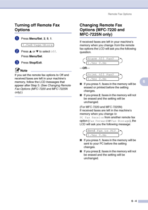 Page 70
Remote Fax Options6 - 4
6
Turning off Remote Fax 
Options
1Press 
Menu/Set , 2, 5, 1.
2Press ▲ or ▼ to select Off.
Press  Menu/Set .
3Press Stop/Exit .
Note
If you set the remote fax options to Off and 
received faxes are left in your machine’s 
memory, follow the LCD messages that 
appear after Step 3. (See  Changing Remote 
Fax Options (MFC-7220 and MFC-7225N 
only) .)
Changing Remote Fax 
Options (MFC-7220 and 
MFC-7225N only)
If received faxes are left in your machine’s 
memory when you change  from...