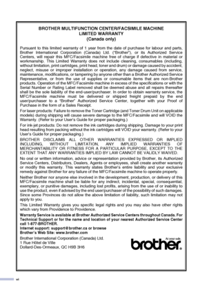 Page 8
vi
BROTHER MULTIFUNCTION CENTER/FACSIMILE MACHINE LIMITED WARRANTY 
(Canada only)
Pursuant to this limited warranty of 1 year from the date of purchase for labour and parts,
Brother International Corporation (Canada) Ltd. (“Brother”), or its Authorized Service
Centers, will repair this MFC/Facsimile machine free of charge if defective in material or
workmanship. This Limited Warranty does not include cleaning, consumables (including,
without limitation, print cartridges, print head, toner and drum) or...