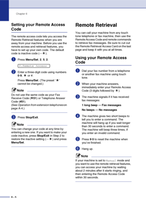 Page 71
Chapter 6
6 - 5
Setting your Remote Access 
Code
The remote access code lets you access the 
Remote Retrieval features when you are 
away from your machine. Before you use the 
remote access and retrieval features, you 
have to set up your own code. The default 
code is inactive code (--- ).
1Press  Menu/Set , 2,  5, 2.
2Enter a three-digit code using numbers 
0-9 ,  or #.
Press  Menu/Set . (The preset ‘ ’ 
cannot be changed.)
Note
Do not use the same code as your Fax 
Receive Code ( 51) or Telephone...