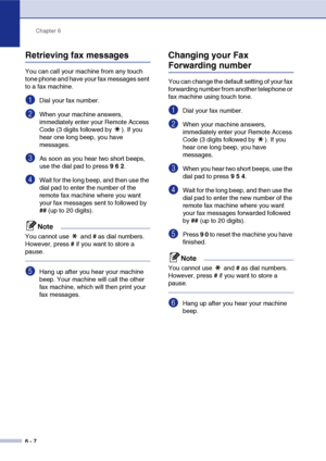 Page 73
Chapter 6
6 - 7
Retrieving fax messages
You can call your machine from any touch 
tone phone and have your fax messages sent 
to a fax machine.
1Dial your fax number.
2When your machine answers, 
immediately enter your Remote Access 
Code (3 digits followed by  ). If you 
hear one long beep, you have 
messages.
3As soon as you hear two short beeps, 
use the dial pad to press  9 6  2 .
4Wait for the long beep, and then use the 
dial pad to enter the number of the 
remote fax machine where you want 
your...