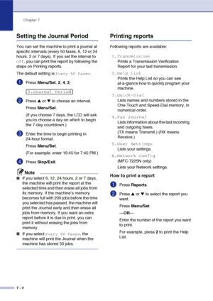 Page 75
Chapter 7
7 - 2
Setting the Journal Period
You can set the machine to print a journal at 
specific intervals (every 50 faxes, 6, 12 or 24 
hours, 2 or 7 days). If you set the interval to 
Off, you can print the report by following the 
steps on Printing reports.
The default setting is 
Every 50 Faxes.
1Press  Menu/Set , 2,  4, 2.
2Press ▲ or ▼ to choose an interval.
Press  Menu/Set .
(If you choose 7 days, the LCD will ask 
you to choose a day on which to begin 
the 7-day countdown.)
3Enter the time to...