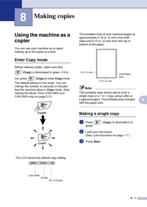 Page 76
8 - 1
8
8
‘
Using the machine as a 
copier
You can use your machine as a copier, 
making up to 99 copies at a time.
Enter Copy mode
Before making copies, make sure that (Copy ) is illuminated in green. If it is 
not, press  ( Copy) to enter  Copy mode. 
The default setting is Fax mode. You can 
change the number of seconds or minutes 
that the machine stays in  Copy mode. (See 
Setting the Mode Timer (FAX-2820 and 
FAX-2920 only)  on page 2-3.) The printable area of your machine begins at 
approximately...